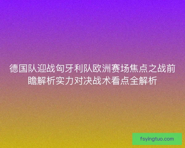 德国队迎战匈牙利队欧洲赛场焦点之战前瞻解析实力对决战术看点全解析