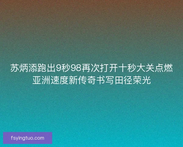 苏炳添跑出9秒98再次打开十秒大关点燃亚洲速度新传奇书写田径荣光